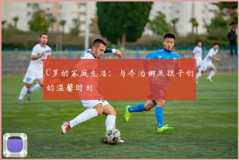 C罗的家庭生活:与乔治娜及孩子们的温馨时刻