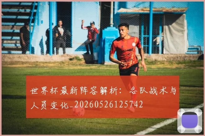 世界杯最新阵容解析:各队战术与人员变化_20260526125742