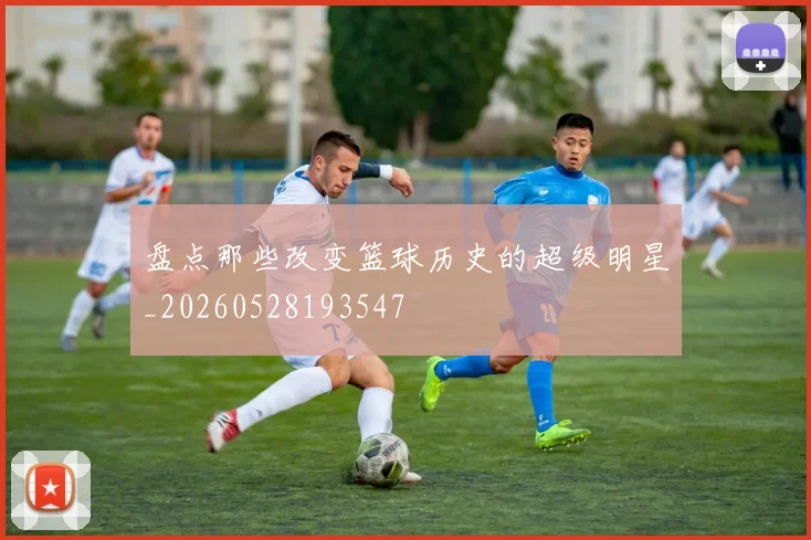 盘点那些改变篮球历史的超级明星_20260528193547