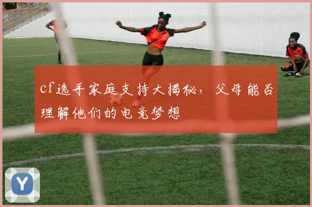 cf选手家庭支持大揭秘，父母能否理解他们的电竞梦想