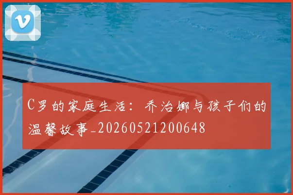 C罗的家庭生活:乔治娜与孩子们的温馨故事_20260521200648