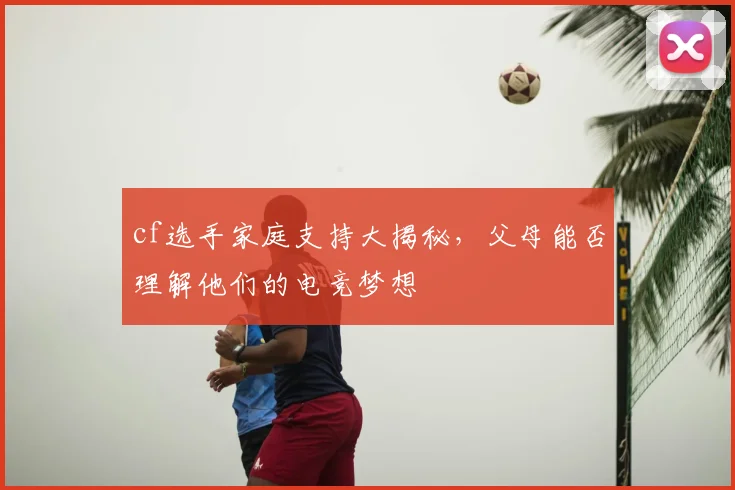 cf选手家庭支持大揭秘，父母能否理解他们的电竞梦想