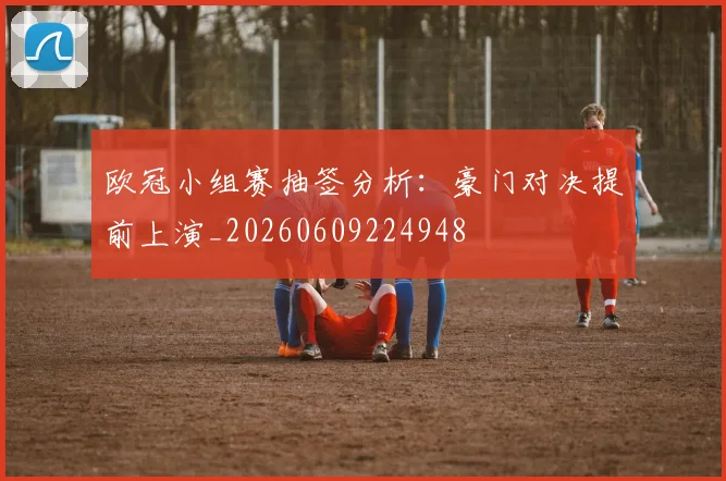 欧冠小组赛抽签分析:豪门对决提前上演_20260609224948